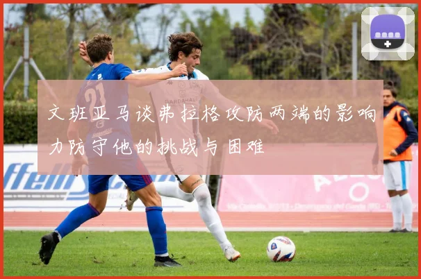 文班亚马谈弗拉格攻防两端的影响力防守他的挑战与困难