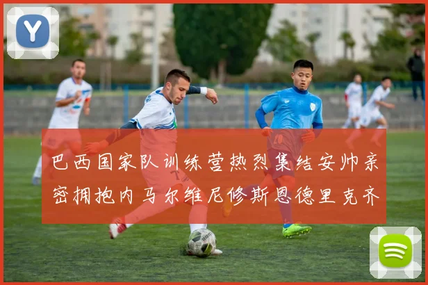 巴西国家队训练营热烈集结安帅亲密拥抱内马尔维尼修斯恩德里克齐亮相