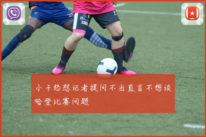 小卡怒怼记者提问不当直言不想谈哈登比赛问题