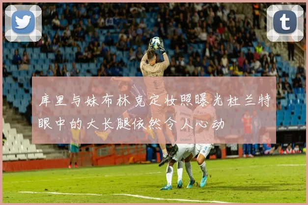 库里与妹布林克定妆照曝光杜兰特眼中的大长腿依然令人心动