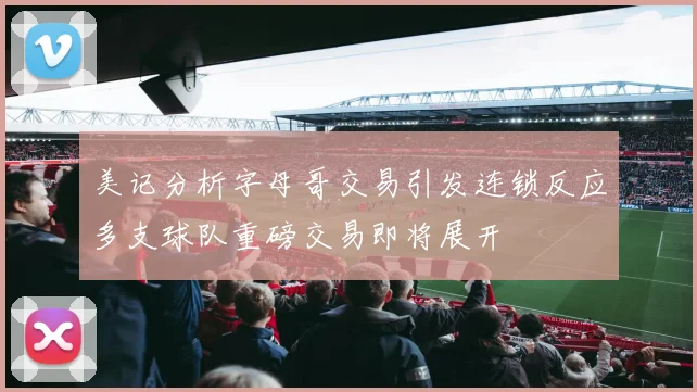 美记分析字母哥交易引发连锁反应多支球队重磅交易即将展开