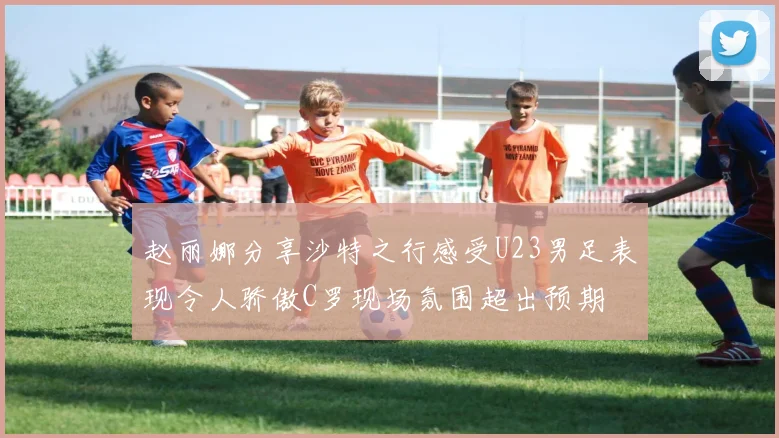 赵丽娜分享沙特之行感受U23男足表现令人骄傲C罗现场氛围超出预期