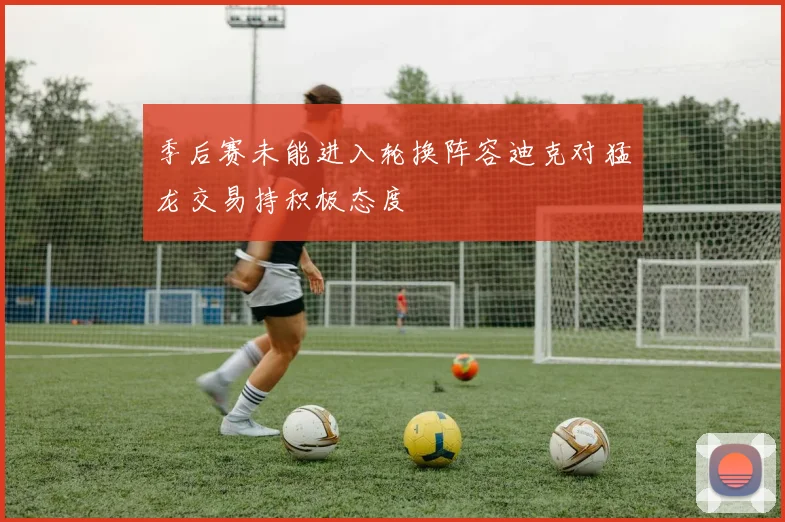 季后赛未能进入轮换阵容迪克对猛龙交易持积极态度