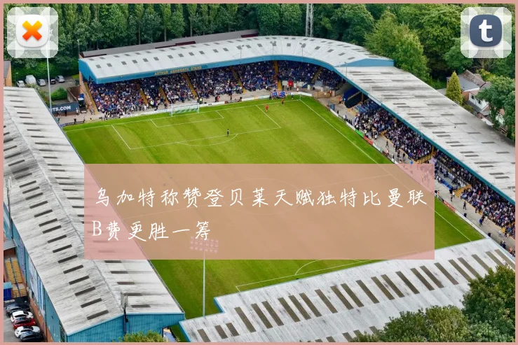 乌加特称赞登贝莱天赋独特比曼联B费更胜一筹