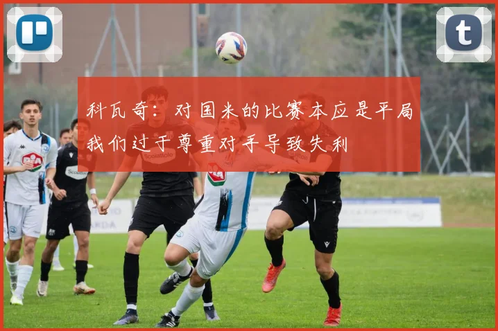 科瓦奇：对国米的比赛本应是平局我们过于尊重对手导致失利