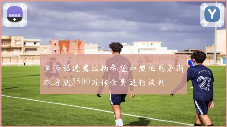 罗马诺透露拉扬希望加盟伯恩茅斯双方就3500万转会费进行谈判