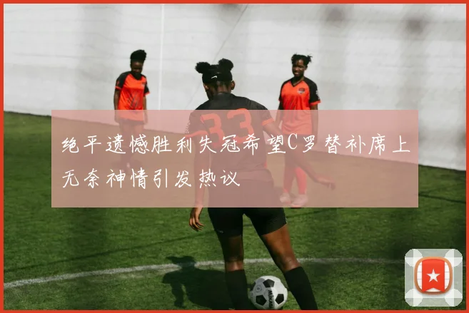 绝平遗憾胜利失冠希望C罗替补席上无奈神情引发热议