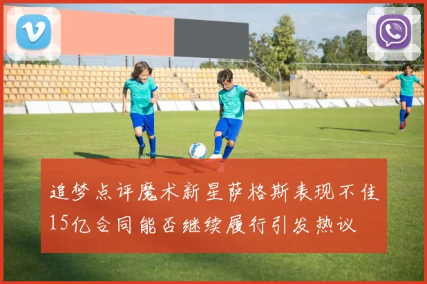 追梦点评魔术新星萨格斯表现不佳15亿合同能否继续履行引发热议