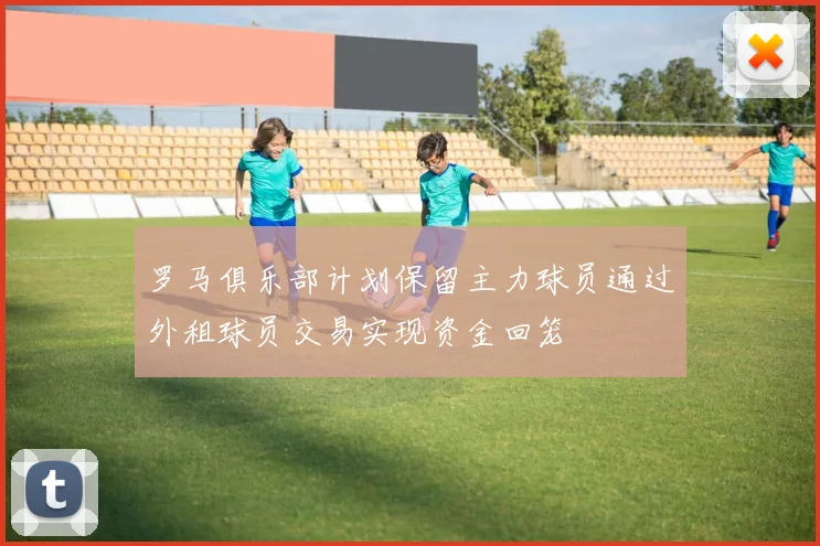 罗马俱乐部计划保留主力球员通过外租球员交易实现资金回笼