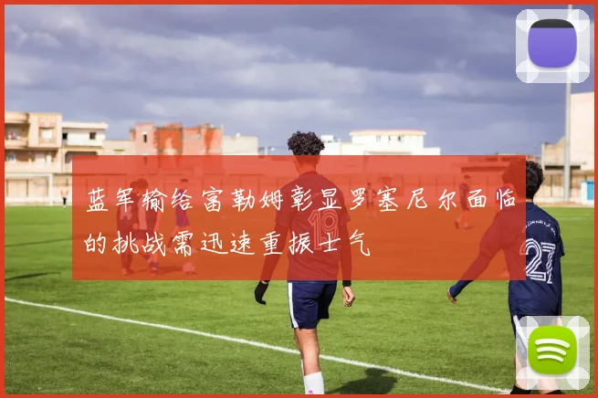蓝军输给富勒姆彰显罗塞尼尔面临的挑战需迅速重振士气