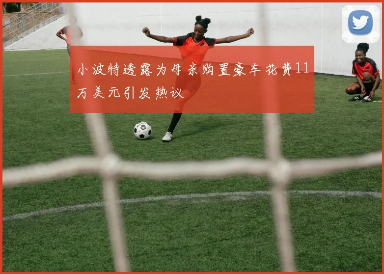 小波特透露为母亲购置豪车花费11万美元引发热议