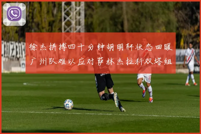 徐杰拼搏四十分钟胡明轩状态回暖广州队难以应对萨林杰拉科双塔组合