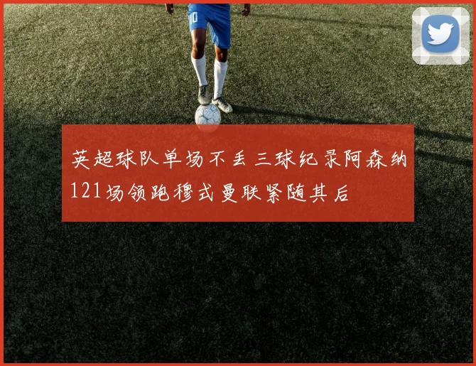 英超球队单场不丢三球纪录阿森纳121场领跑穆式曼联紧随其后